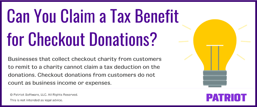 Can you claim a tax benefit for checkout donations? businesses that collect checkout charity from customers to remit to a charit cannot claim a tax deduction on the donations. checkout donations from customers do not count as business income or expenses.