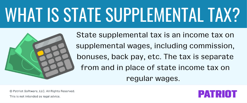 What is state supplemental tax? State supplemental tax is an income tax on supplemental wages, including commission, bonuses, back pay, etc. The tax is separate from and in place of state income tax on regular wages. 